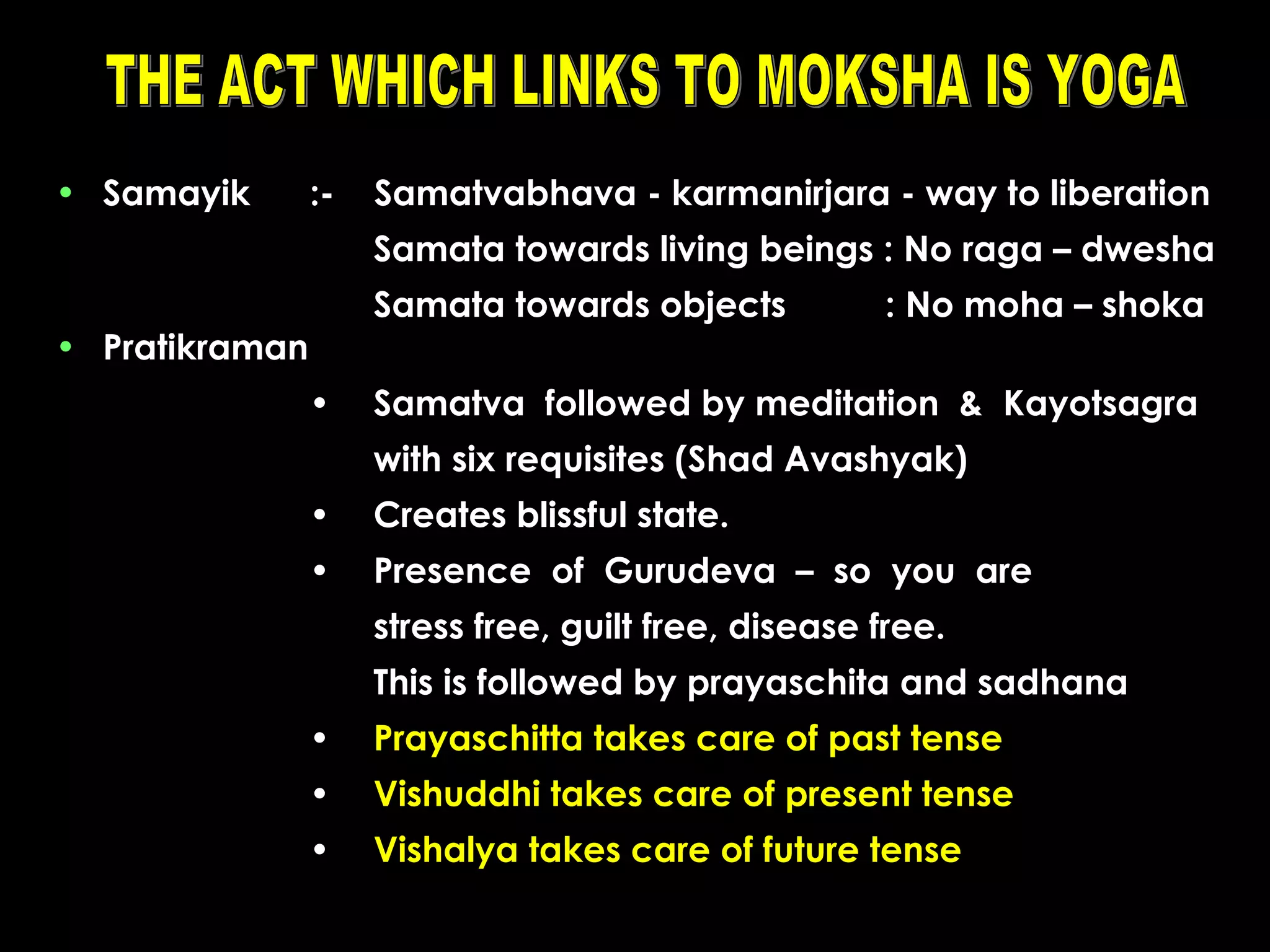 • Samayik

:-

Samatvabhava - karmanirjara - way to liberation
Samata towards living beings : No raga – dwesha
Samata towards objects

• Pratikraman
•

: No moha – shoka

Samatva followed by meditation & Kayotsagra
with six requisites (Shad Avashyak)

•

Creates blissful state.

•

Presence of Gurudeva – so you are
stress free, guilt free, disease free.
This is followed by prayaschita and sadhana

•

Prayaschitta takes care of past tense

•

Vishuddhi takes care of present tense

•

Vishalya takes care of future tense

 