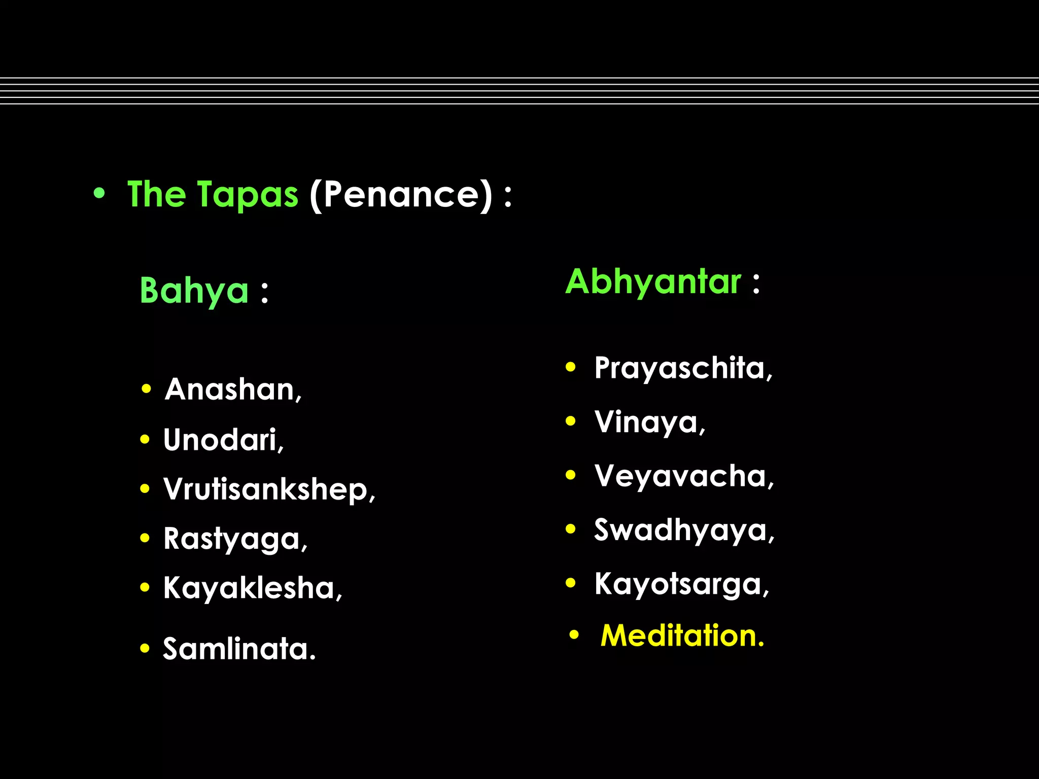 • The Tapas (Penance) :
Bahya :
• Anashan,
• Unodari,

Abhyantar :
• Prayaschita,
• Vinaya,

• Vrutisankshep,

• Veyavacha,

• Rastyaga,

• Swadhyaya,

• Kayaklesha,

• Kayotsarga,

• Samlinata.

• Meditation.

 