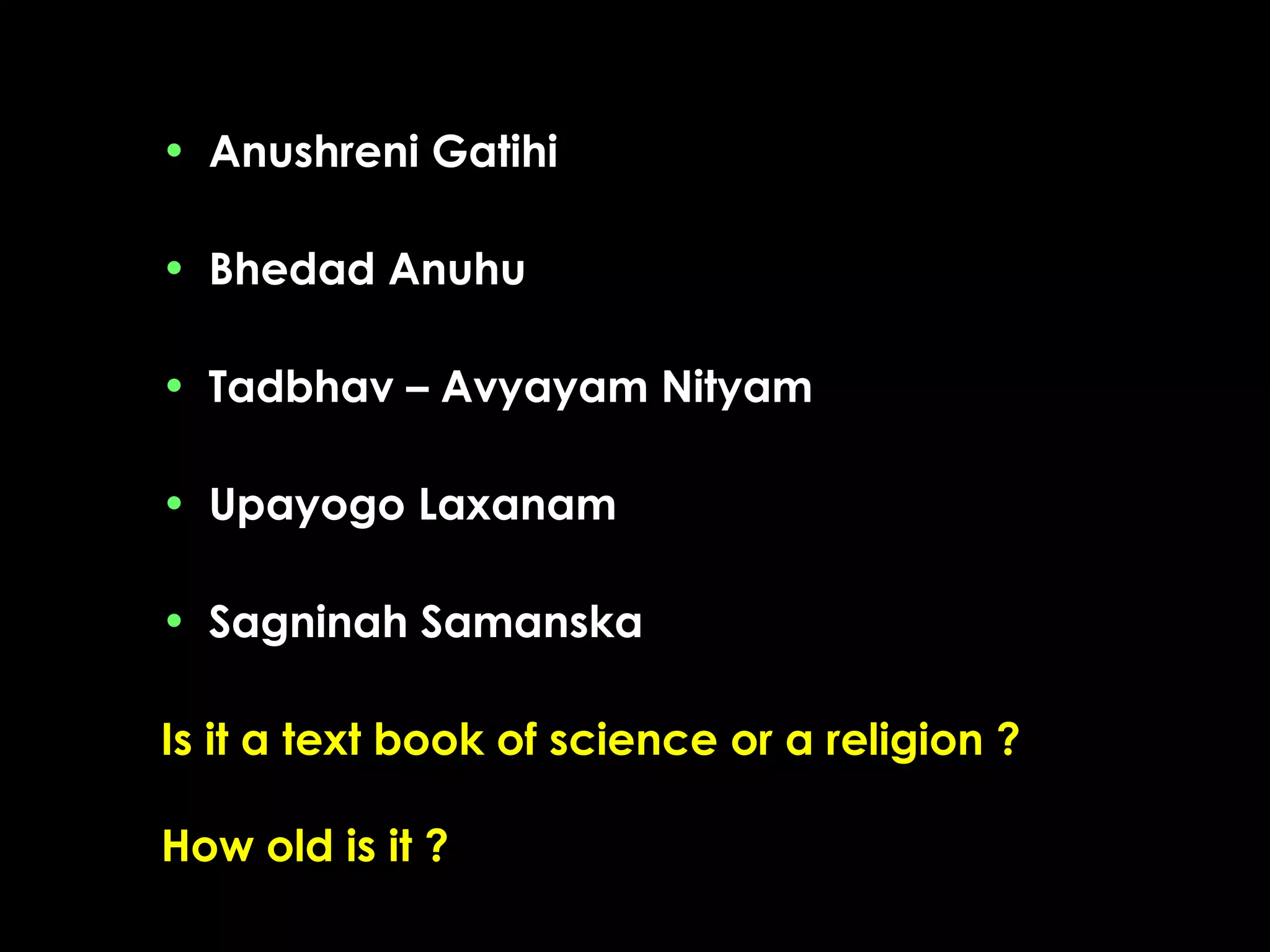 • Anushreni Gatihi
• Bhedad Anuhu
• Tadbhav – Avyayam Nityam
• Upayogo Laxanam
• Sagninah Samanska
Is it a text book of science or a religion ?
How old is it ?

 