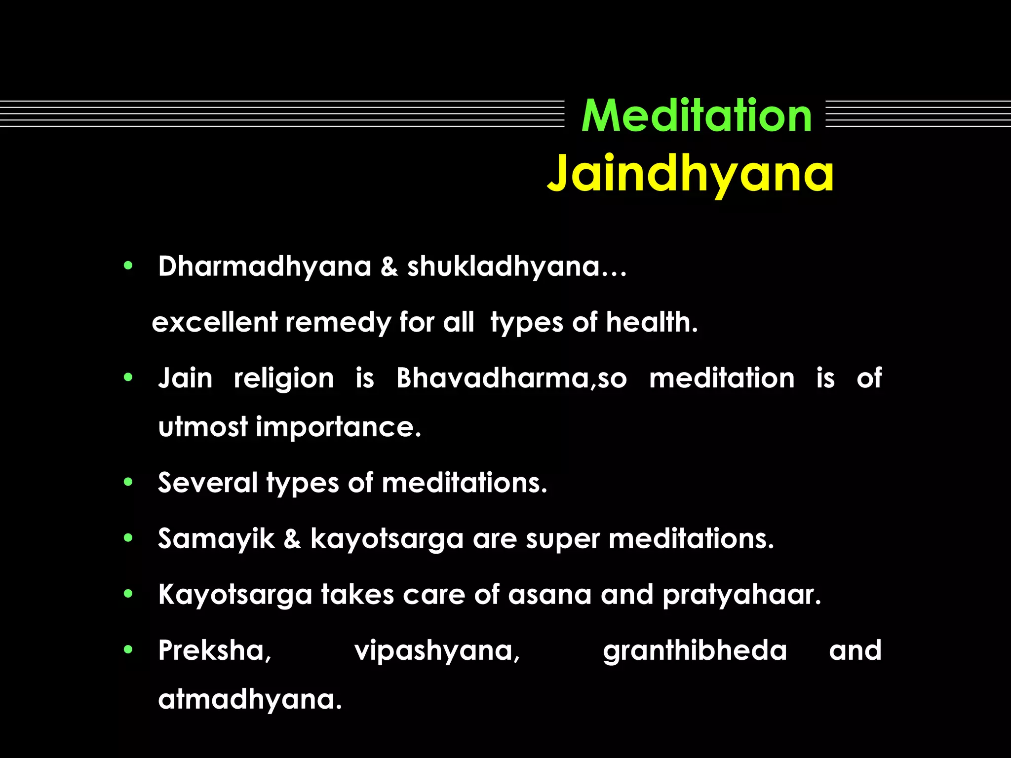 Meditation

Jaindhyana
• Dharmadhyana & shukladhyana…
excellent remedy for all types of health.
• Jain religion is Bhavadharma,so meditation is of
utmost importance.
• Several types of meditations.
• Samayik & kayotsarga are super meditations.
• Kayotsarga takes care of asana and pratyahaar.
• Preksha,
atmadhyana.

vipashyana,

granthibheda

and

 