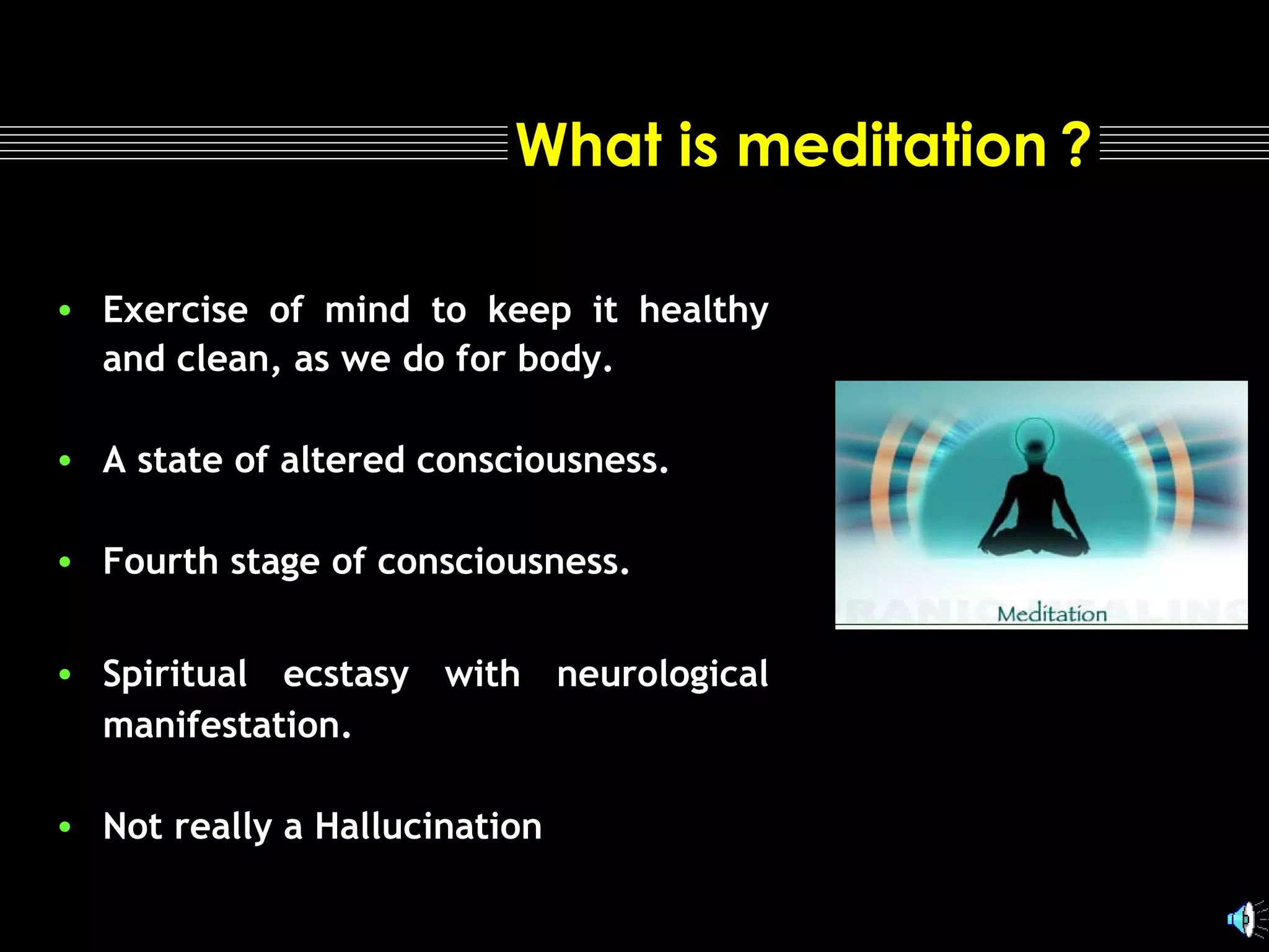 What is meditation ?
• Exercise of mind to keep it healthy
and clean, as we do for body.
• A state of altered consciousness.
• Fourth stage of consciousness.
• Spiritual ecstasy with neurological
manifestation.
• Not really a Hallucination

 