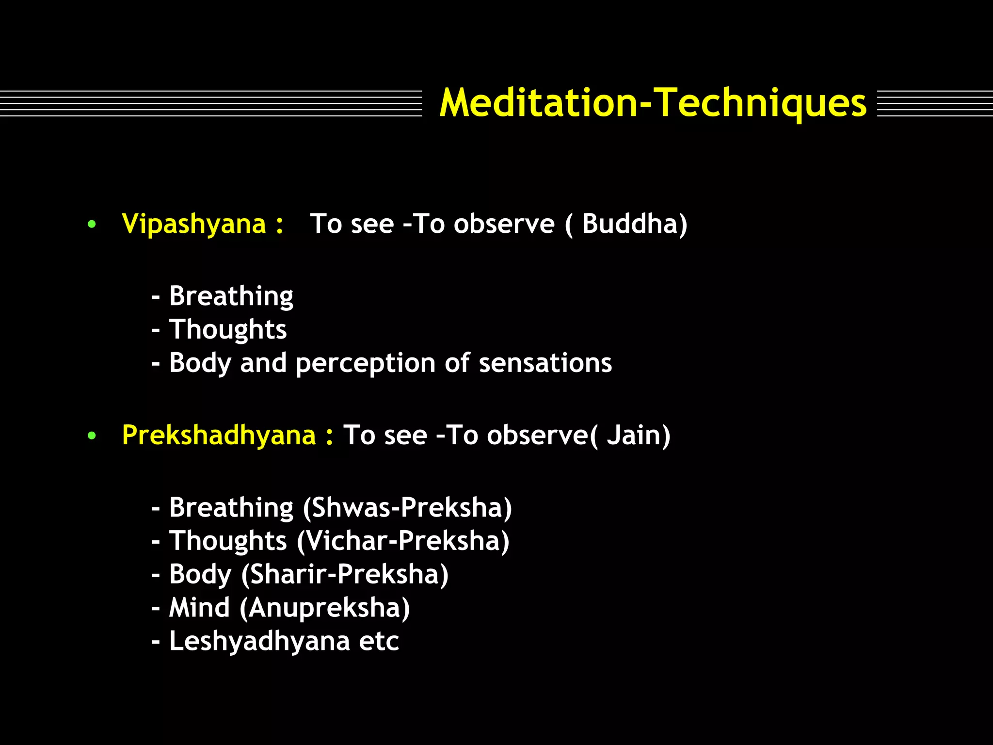 Meditation-Techniques
• Vipashyana : To see –To observe ( Buddha)
- Breathing
- Thoughts
- Body and perception of sensations
• Prekshadhyana : To see –To observe( Jain)
- Breathing (Shwas-Preksha)
- Thoughts (Vichar-Preksha)
- Body (Sharir-Preksha)
- Mind (Anupreksha)
- Leshyadhyana etc

 