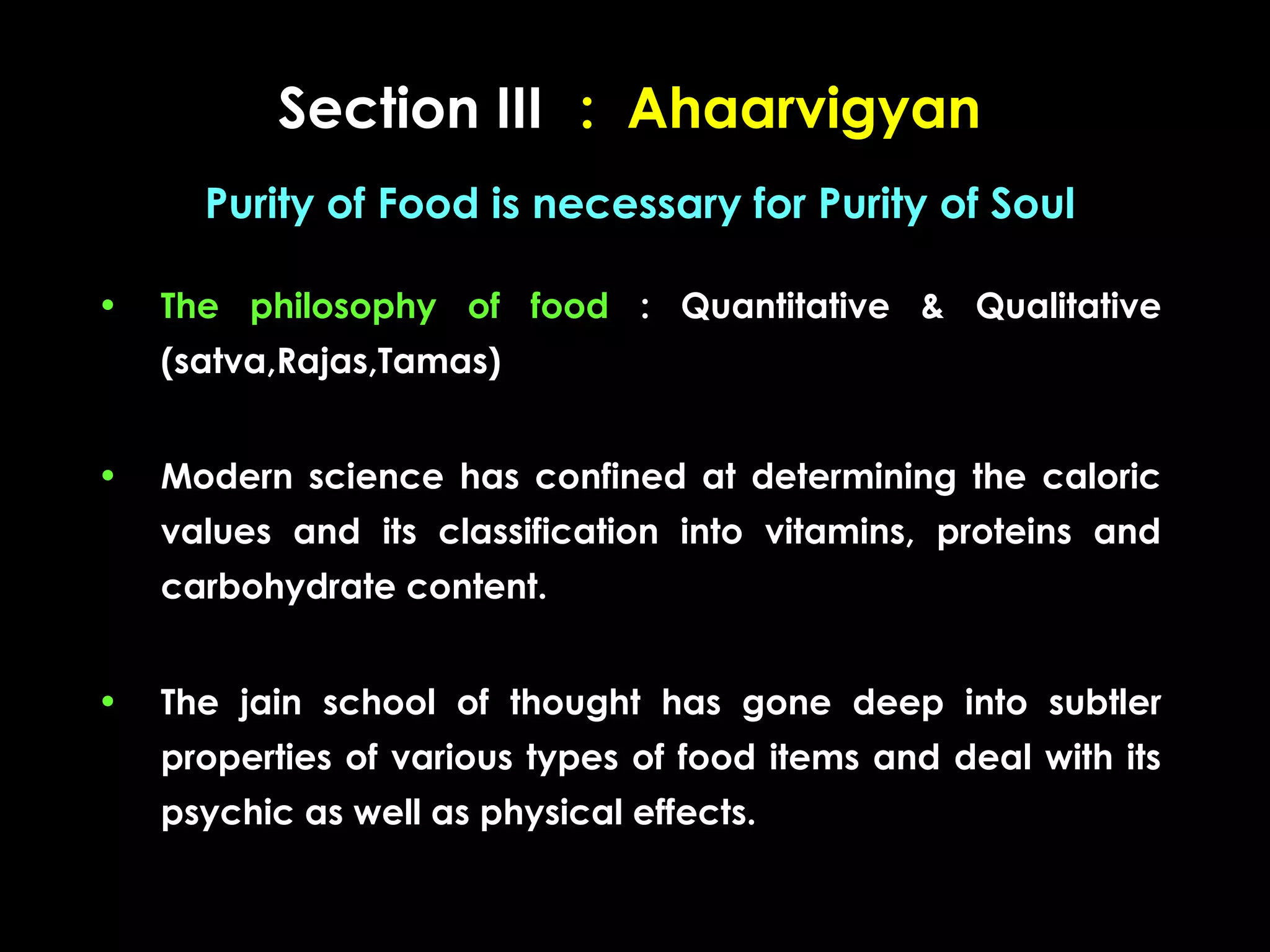 Section III : Ahaarvigyan
Purity of Food is necessary for Purity of Soul
•

The philosophy of food : Quantitative & Qualitative
(satva,Rajas,Tamas)

•

Modern science has confined at determining the caloric
values and its classification into vitamins, proteins and
carbohydrate content.

•

The jain school of thought has gone deep into subtler
properties of various types of food items and deal with its
psychic as well as physical effects.

 