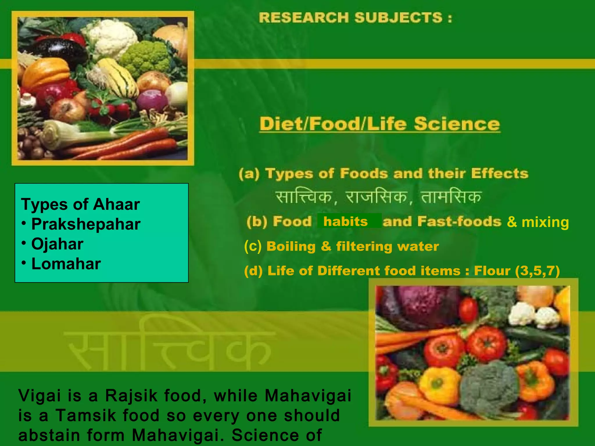 Types of Ahaar
• Prakshepahar
• Ojahar
• Lomahar

habits

& mixing

(c) Boiling & filtering water
(d) Life of Different food items : Flour (3,5,7)

Vigai is a Rajsik food, while Mahavigai
is a Tamsik food so every one should
abstain form Mahavigai. Science of

 
