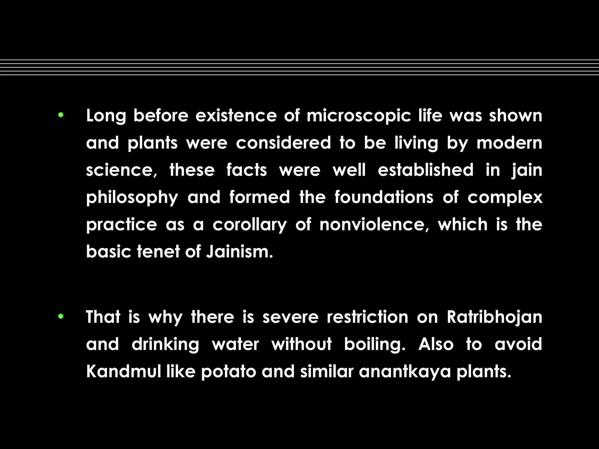 •

Long before existence of microscopic life was shown
and plants were considered to be living by modern
science, these facts were well established in jain
philosophy and formed the foundations of complex
practice as a corollary of nonviolence, which is the
basic tenet of Jainism.

•

That is why there is severe restriction on Ratribhojan
and drinking water without boiling. Also to avoid
Kandmul like potato and similar anantkaya plants.

 