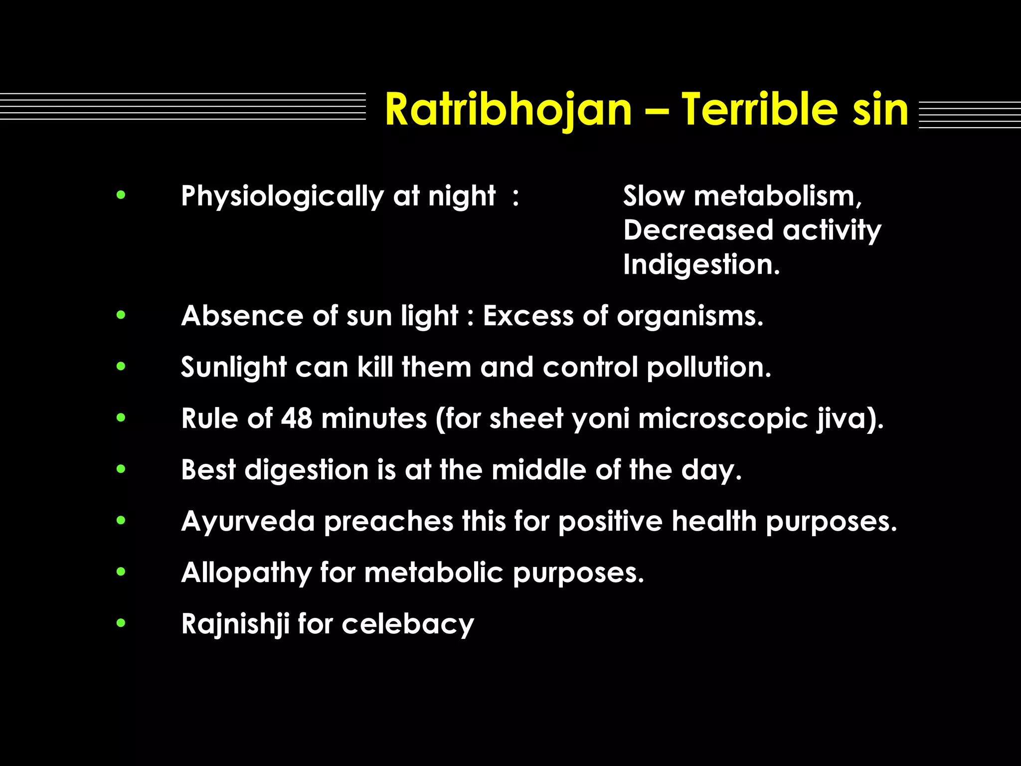 Ratribhojan – Terrible sin
•

Physiologically at night :

•

Absence of sun light : Excess of organisms.

•

Sunlight can kill them and control pollution.

•

Rule of 48 minutes (for sheet yoni microscopic jiva).

•

Best digestion is at the middle of the day.

•

Ayurveda preaches this for positive health purposes.

•

Allopathy for metabolic purposes.

•

Rajnishji for celebacy

Slow metabolism,
Decreased activity
Indigestion.

 