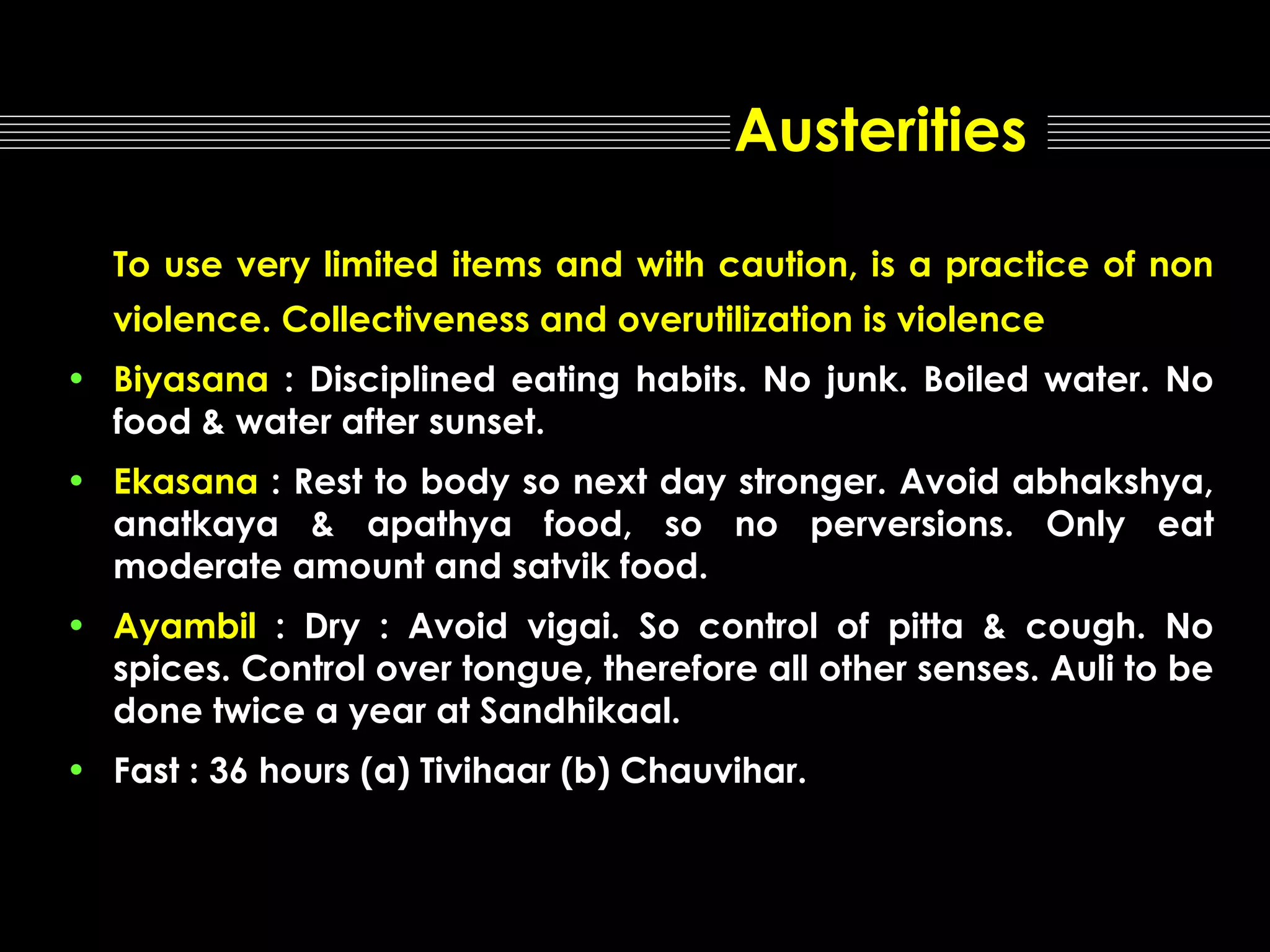 Austerities
To use very limited items and with caution, is a practice of non
violence. Collectiveness and overutilization is violence
• Biyasana : Disciplined eating habits. No junk. Boiled water. No
food & water after sunset.
• Ekasana : Rest to body so next day stronger. Avoid abhakshya,
anatkaya & apathya food, so no perversions. Only eat
moderate amount and satvik food.
• Ayambil : Dry : Avoid vigai. So control of pitta & cough. No
spices. Control over tongue, therefore all other senses. Auli to be
done twice a year at Sandhikaal.
• Fast : 36 hours (a) Tivihaar (b) Chauvihar.

 