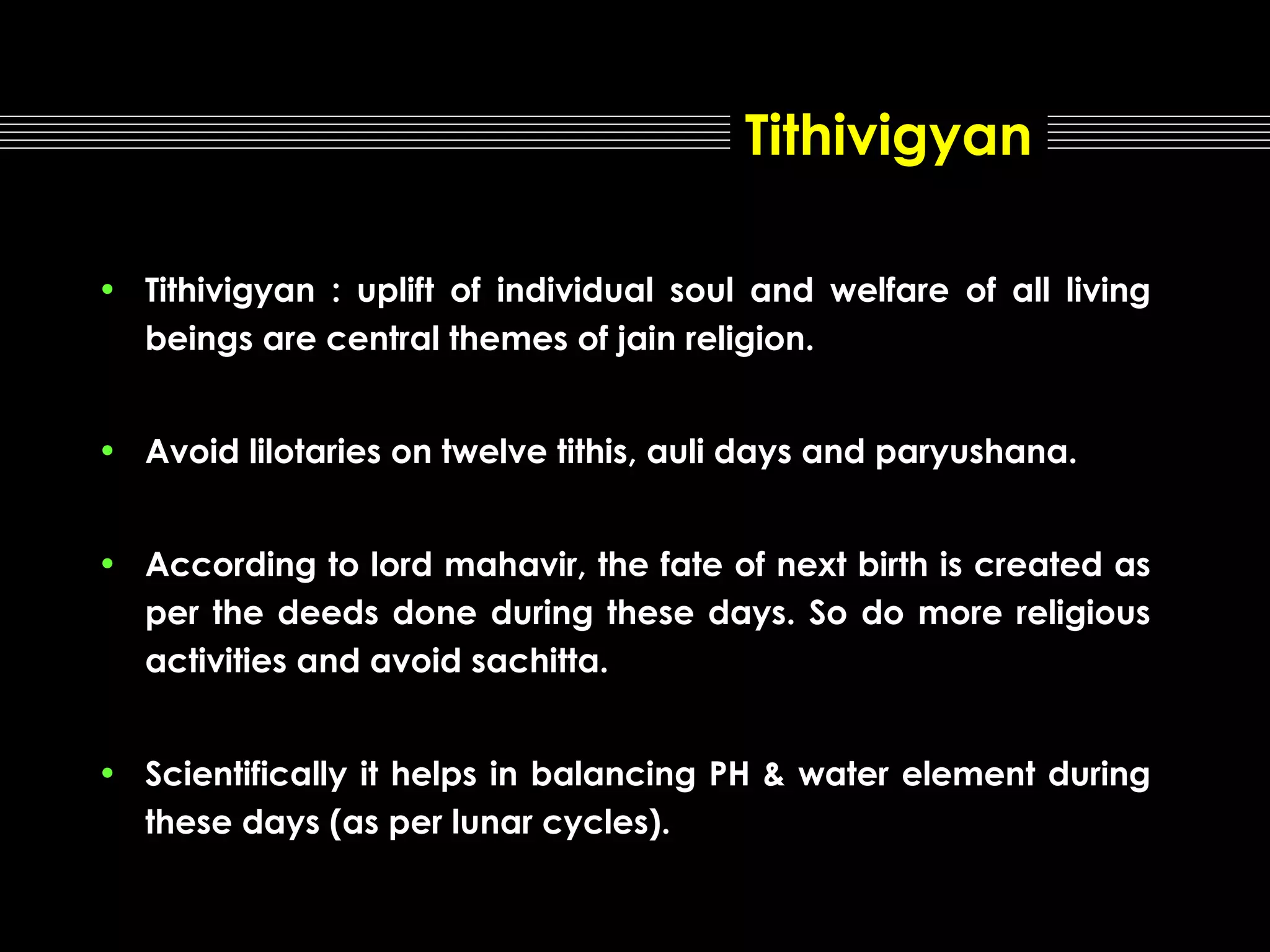 Tithivigyan
• Tithivigyan : uplift of individual soul and welfare of all living
beings are central themes of jain religion.
• Avoid lilotaries on twelve tithis, auli days and paryushana.
• According to lord mahavir, the fate of next birth is created as
per the deeds done during these days. So do more religious
activities and avoid sachitta.
• Scientifically it helps in balancing PH & water element during
these days (as per lunar cycles).

 
