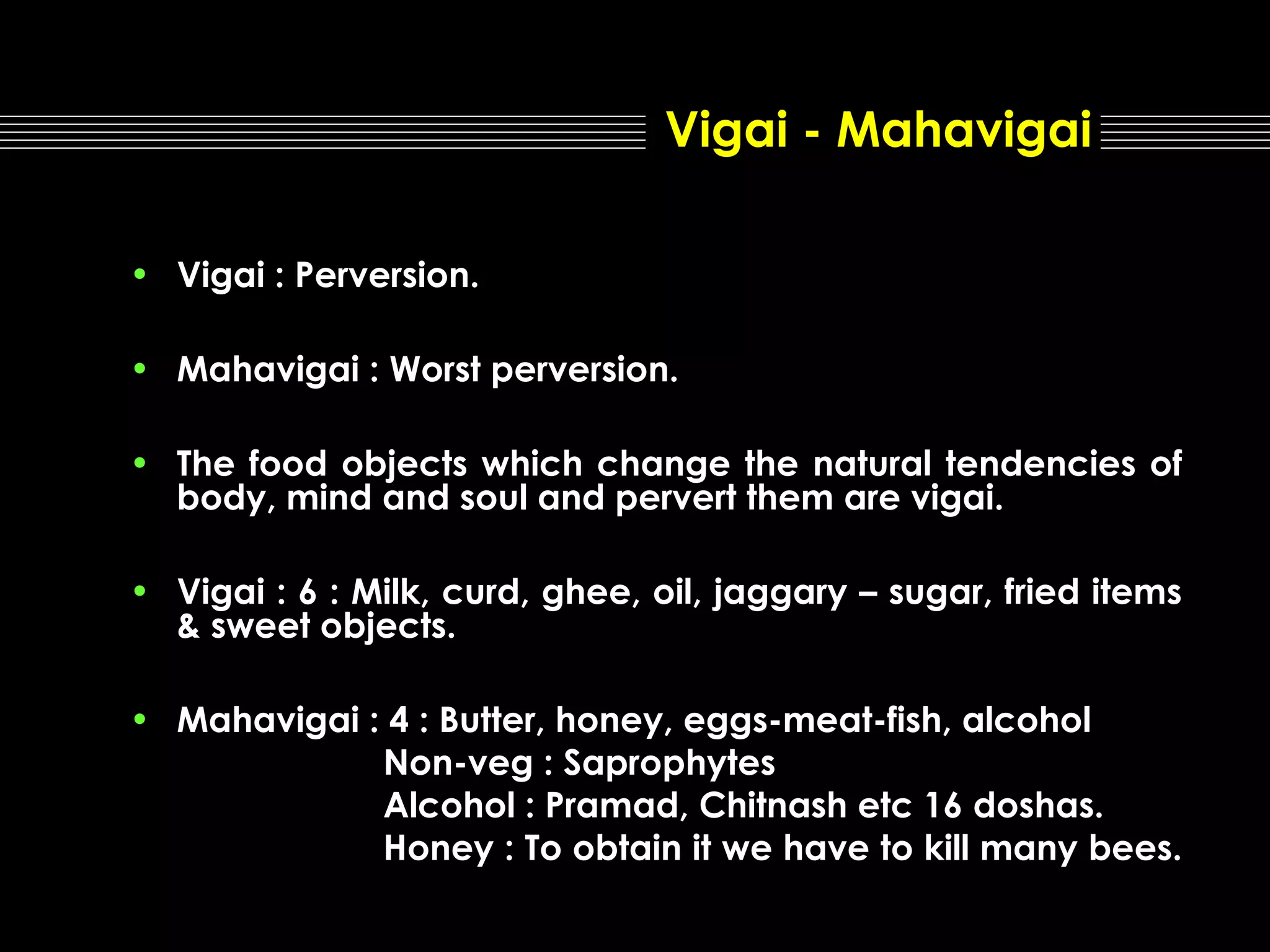 Vigai - Mahavigai
• Vigai : Perversion.
• Mahavigai : Worst perversion.
• The food objects which change the natural tendencies of
body, mind and soul and pervert them are vigai.
• Vigai : 6 : Milk, curd, ghee, oil, jaggary – sugar, fried items
& sweet objects.
• Mahavigai : 4 : Butter, honey, eggs-meat-fish, alcohol
Non-veg : Saprophytes
Alcohol : Pramad, Chitnash etc 16 doshas.
Honey : To obtain it we have to kill many bees.

 
