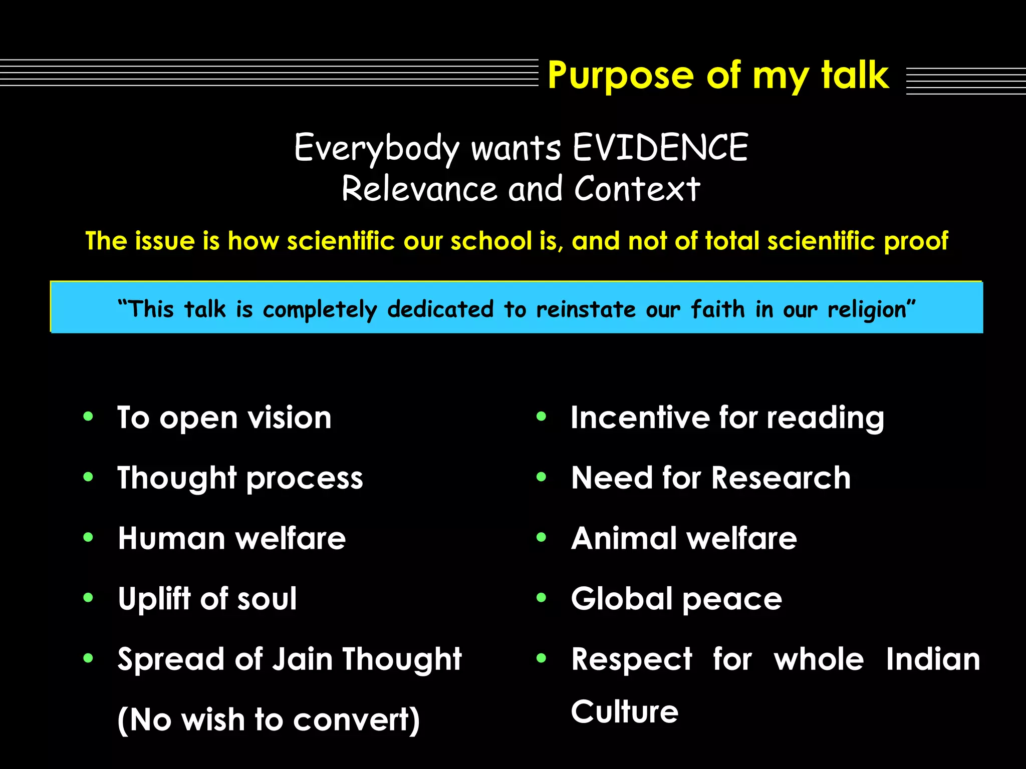Purpose of my talk
Everybody wants EVIDENCE
Relevance and Context
The issue is how scientific our school is, and not of total scientific proof
“This talk is completely dedicated to reinstate our faith in our religion”

• To open vision

• Incentive for reading

• Thought process

• Need for Research

• Human welfare

• Animal welfare

• Uplift of soul

• Global peace

• Spread of Jain Thought

• Respect for whole Indian

(No wish to convert)

Culture

 