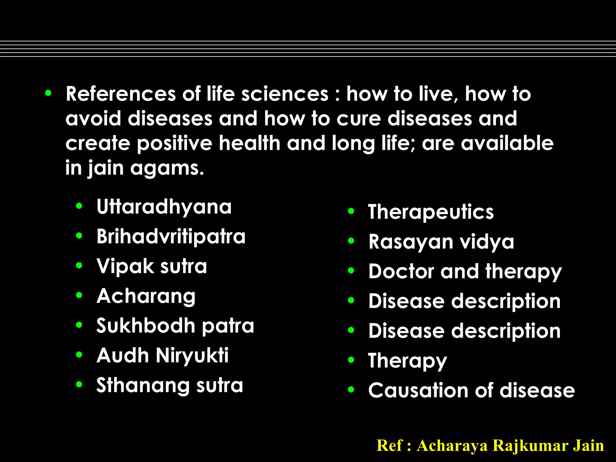 • References of life sciences : how to live, how to
avoid diseases and how to cure diseases and
create positive health and long life; are available
in jain agams.
•
•
•
•
•
•
•

Uttaradhyana
Brihadvritipatra
Vipak sutra
Acharang
Sukhbodh patra
Audh Niryukti
Sthanang sutra

•
•
•
•
•
•
•

Therapeutics
Rasayan vidya
Doctor and therapy
Disease description
Disease description
Therapy
Causation of disease
Ref : Acharaya Rajkumar Jain

 