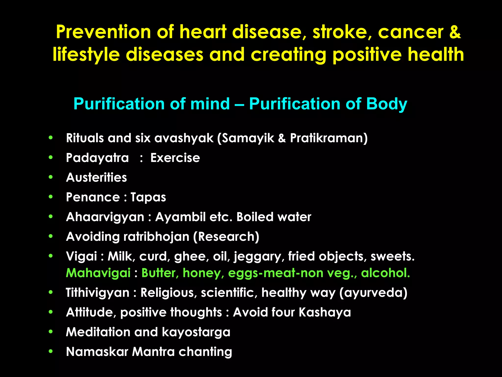 Prevention of heart disease, stroke, cancer &
lifestyle diseases and creating positive health
Purification of mind – Purification of Body
• Rituals and six avashyak (Samayik & Pratikraman)
• Padayatra : Exercise
• Austerities
• Penance : Tapas
• Ahaarvigyan : Ayambil etc. Boiled water
• Avoiding ratribhojan (Research)
• Vigai : Milk, curd, ghee, oil, jeggary, fried objects, sweets.
Mahavigai : Butter, honey, eggs-meat-non veg., alcohol.
• Tithivigyan : Religious, scientific, healthy way (ayurveda)
• Attitude, positive thoughts : Avoid four Kashaya
• Meditation and kayostarga
• Namaskar Mantra chanting

 