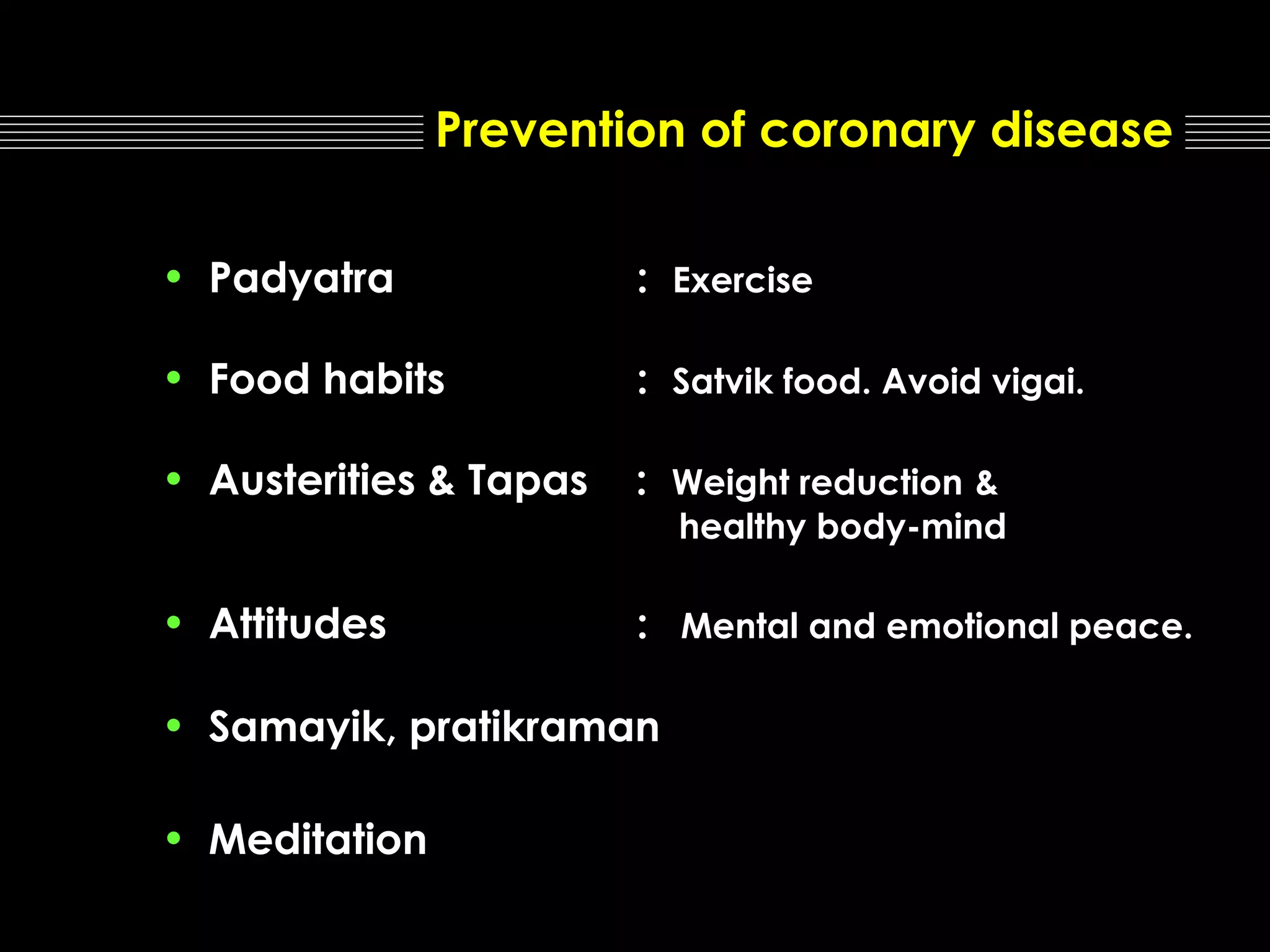 Prevention of coronary disease
• Padyatra

: Exercise

• Food habits

: Satvik food. Avoid vigai.

• Austerities & Tapas

: Weight reduction &

• Attitudes

: Mental and emotional peace.

healthy body-mind

• Samayik, pratikraman
• Meditation

 