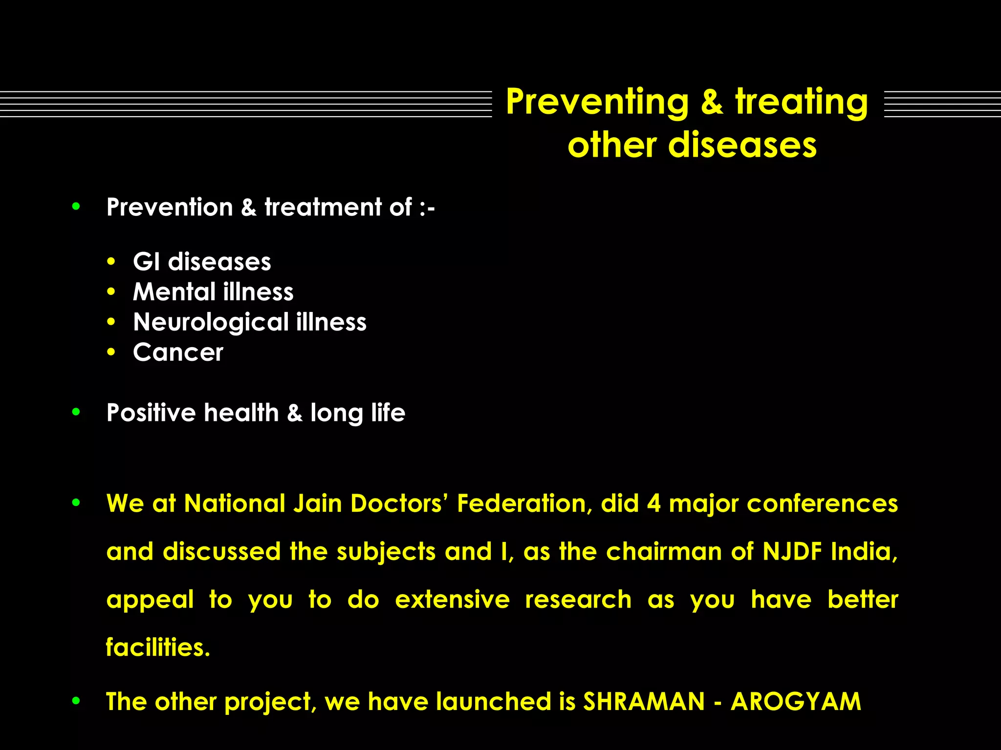 Preventing & treating
other diseases
• Prevention & treatment of :•
•
•
•

GI diseases
Mental illness
Neurological illness
Cancer

• Positive health & long life
• We at National Jain Doctors’ Federation, did 4 major conferences
and discussed the subjects and I, as the chairman of NJDF India,
appeal to you to do extensive research as you have better
facilities.
• The other project, we have launched is SHRAMAN - AROGYAM

 