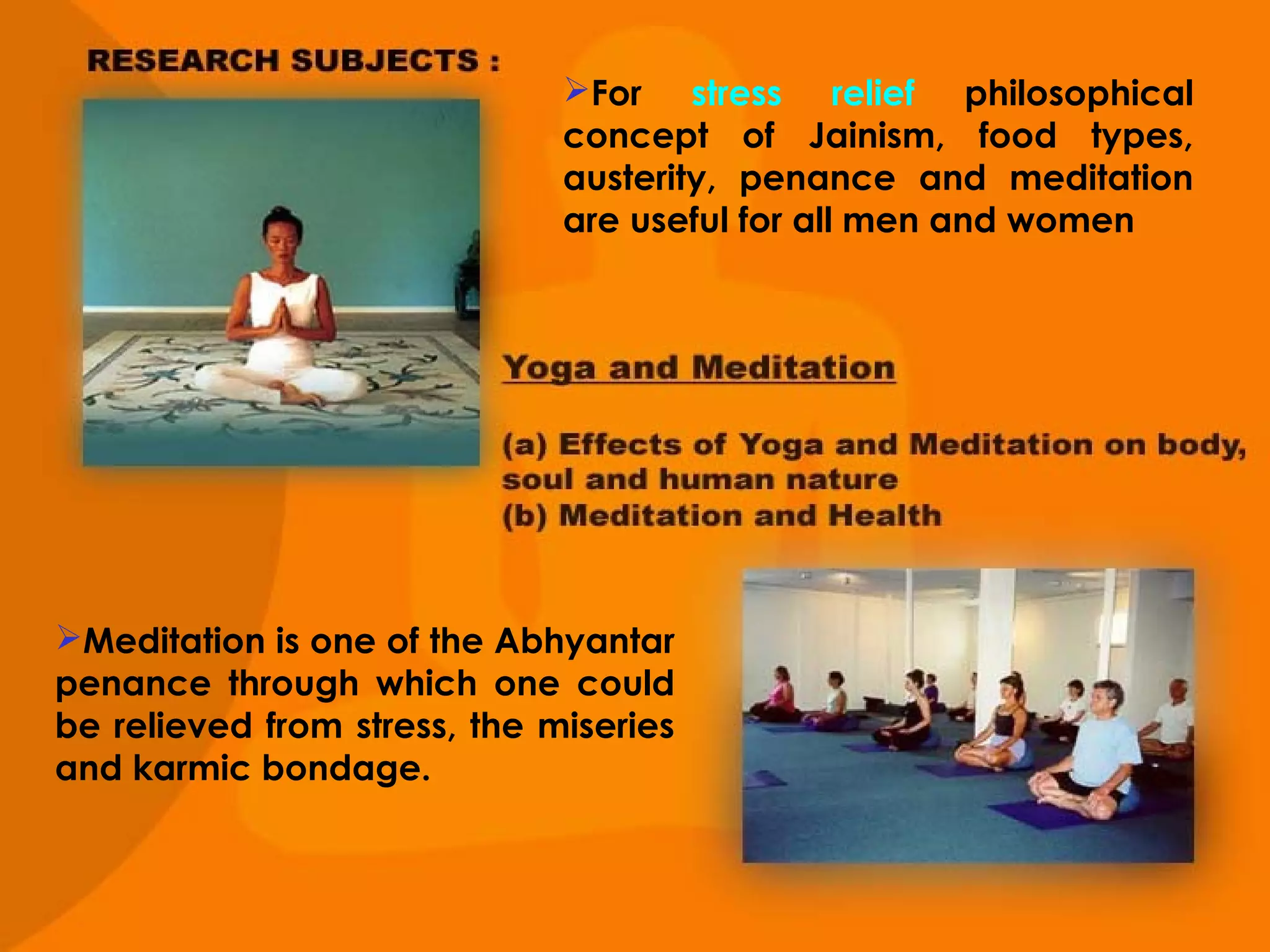For stress relief philosophical
concept of Jainism, food types,
austerity, penance and meditation
are useful for all men and women

Meditation is one of the Abhyantar
penance through which one could
be relieved from stress, the miseries
and karmic bondage.

 