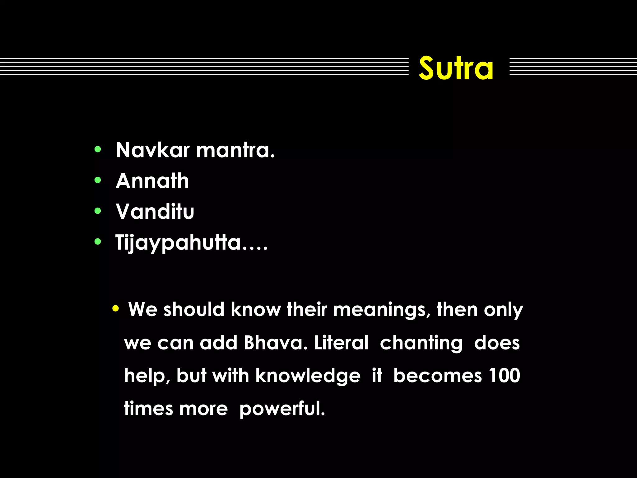 Sutra
•
•
•
•

Navkar mantra.
Annath
Vanditu
Tijaypahutta….
• We should know their meanings, then only
we can add Bhava. Literal chanting does
help, but with knowledge it becomes 100
times more powerful.

 
