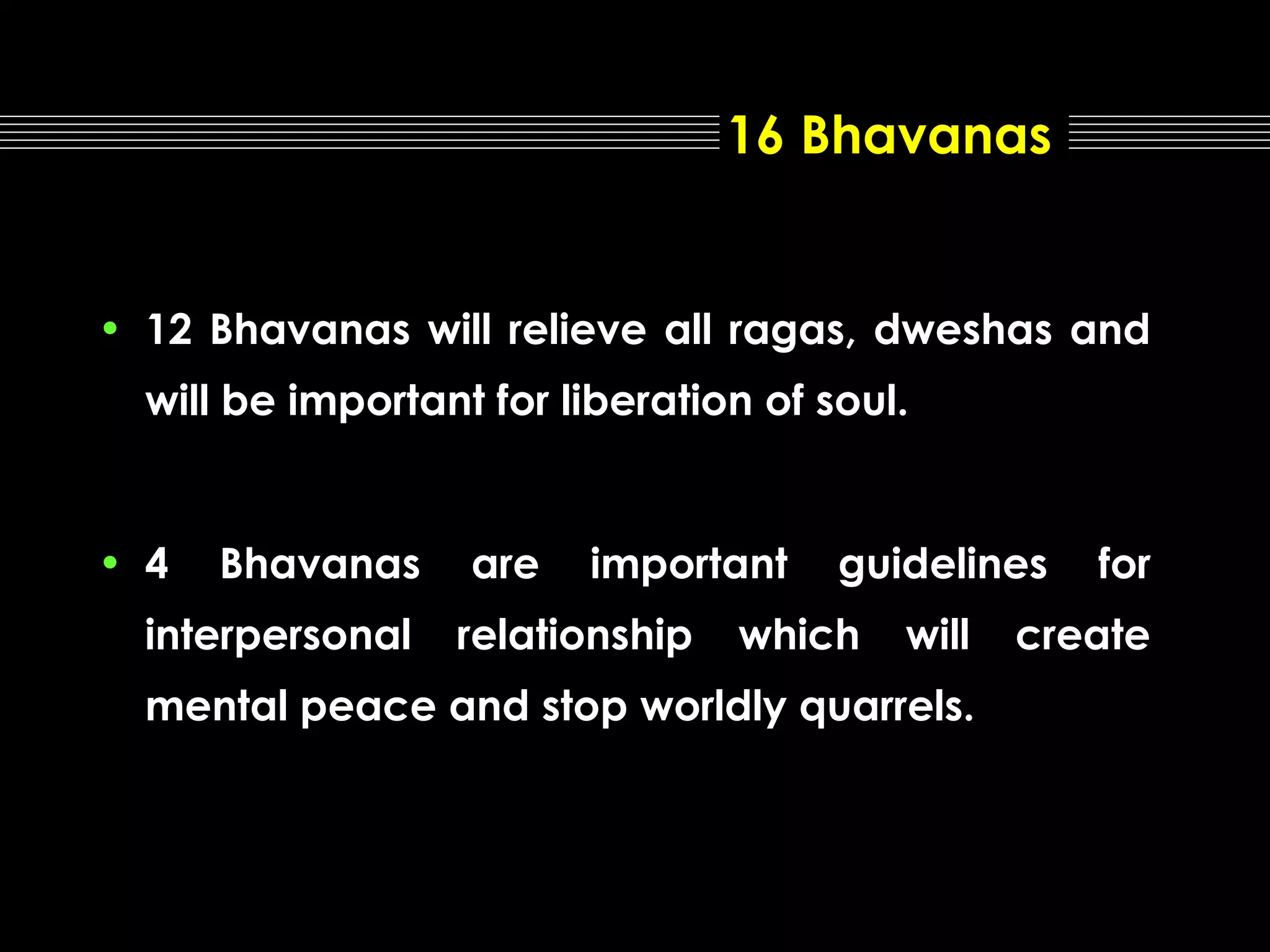 16 Bhavanas

• 12 Bhavanas will relieve all ragas, dweshas and
will be important for liberation of soul.

• 4

Bhavanas

interpersonal

are

important

relationship

guidelines

which

will

mental peace and stop worldly quarrels.

for

create

 