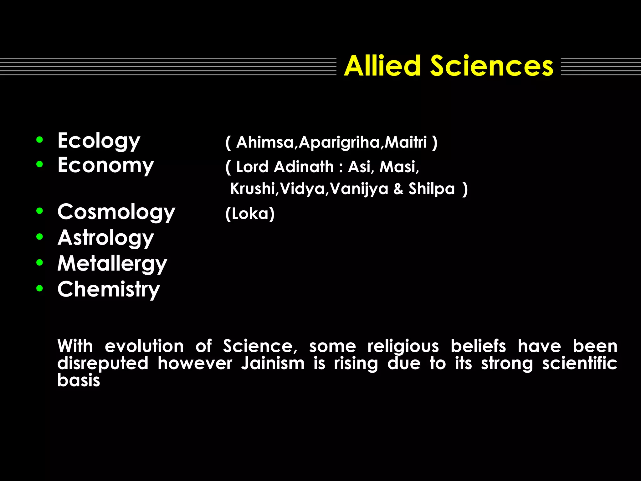 Allied Sciences
• Ecology
• Economy

( Ahimsa,Aparigriha,Maitri )

•
•
•
•

(Loka)

Cosmology
Astrology
Metallergy
Chemistry

( Lord Adinath : Asi, Masi,
Krushi,Vidya,Vanijya & Shilpa )

With evolution of Science, some religious beliefs have been
disreputed however Jainism is rising due to its strong scientific
basis

 