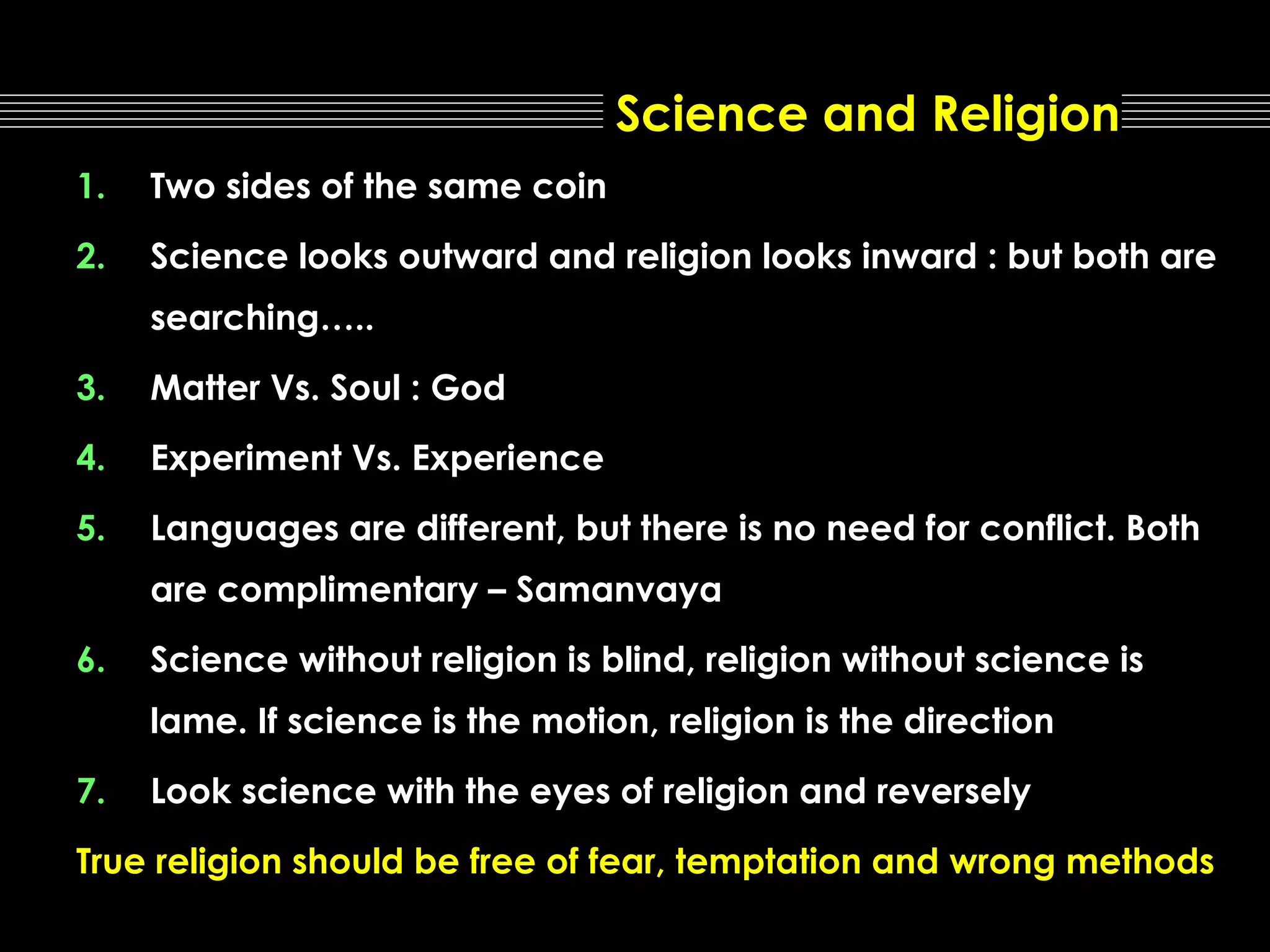 Science and Religion
1.

Two sides of the same coin

2.

Science looks outward and religion looks inward : but both are
searching…..

3.

Matter Vs. Soul : God

4.

Experiment Vs. Experience

5.

Languages are different, but there is no need for conflict. Both
are complimentary – Samanvaya

6.

Science without religion is blind, religion without science is
lame. If science is the motion, religion is the direction

7.

Look science with the eyes of religion and reversely

True religion should be free of fear, temptation and wrong methods

 