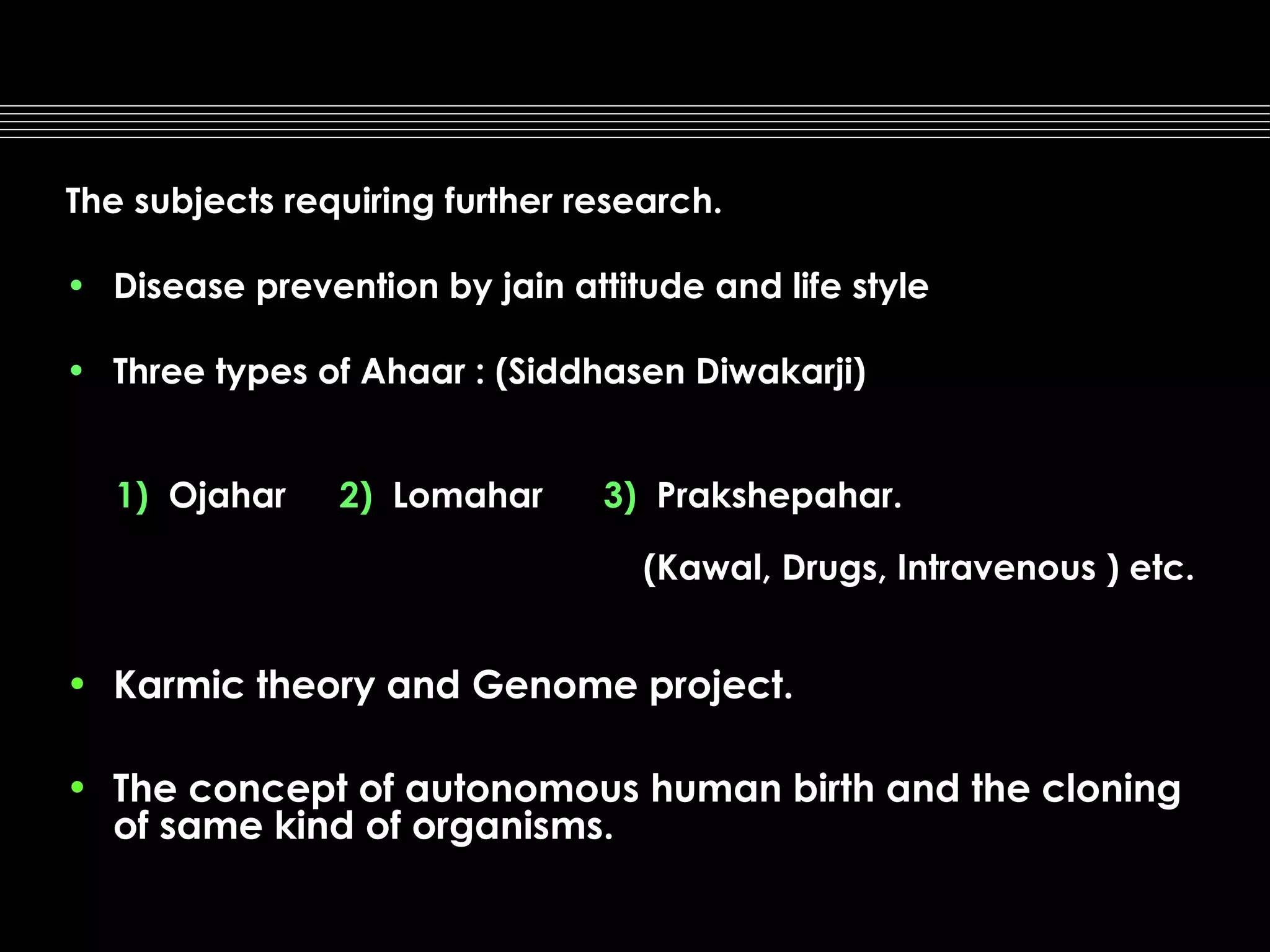 The subjects requiring further research.
• Disease prevention by jain attitude and life style
• Three types of Ahaar : (Siddhasen Diwakarji)
1) Ojahar

2) Lomahar

3) Prakshepahar.
(Kawal, Drugs, Intravenous ) etc.

• Karmic theory and Genome project.
• The concept of autonomous human birth and the cloning
of same kind of organisms.

 