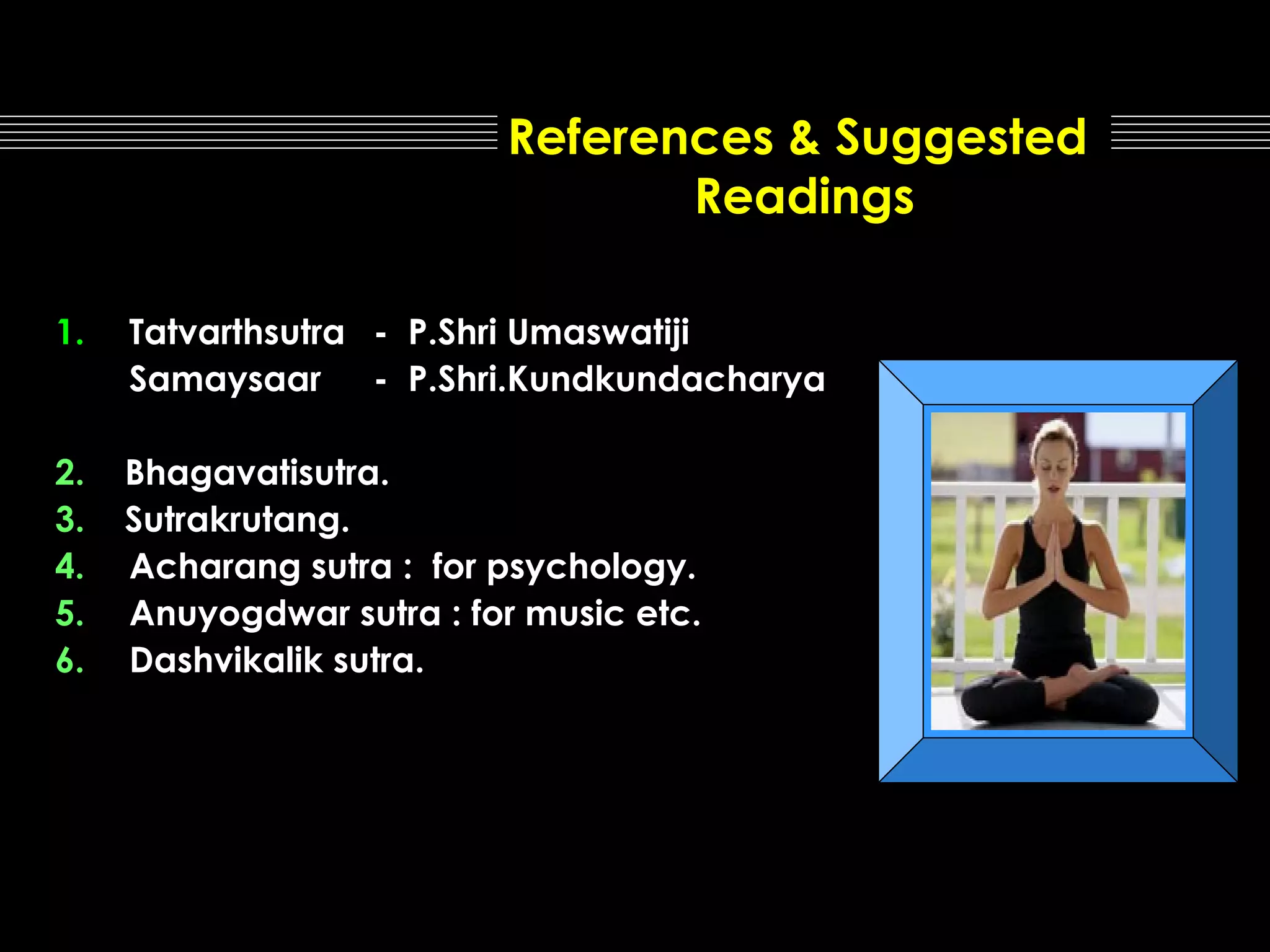 References & Suggested
Readings
1.

Tatvarthsutra - P.Shri Umaswatiji
Samaysaar - P.Shri.Kundkundacharya

2.
3.
4.
5.
6.

Bhagavatisutra.
Sutrakrutang.
Acharang sutra : for psychology.
Anuyogdwar sutra : for music etc.
Dashvikalik sutra.

 