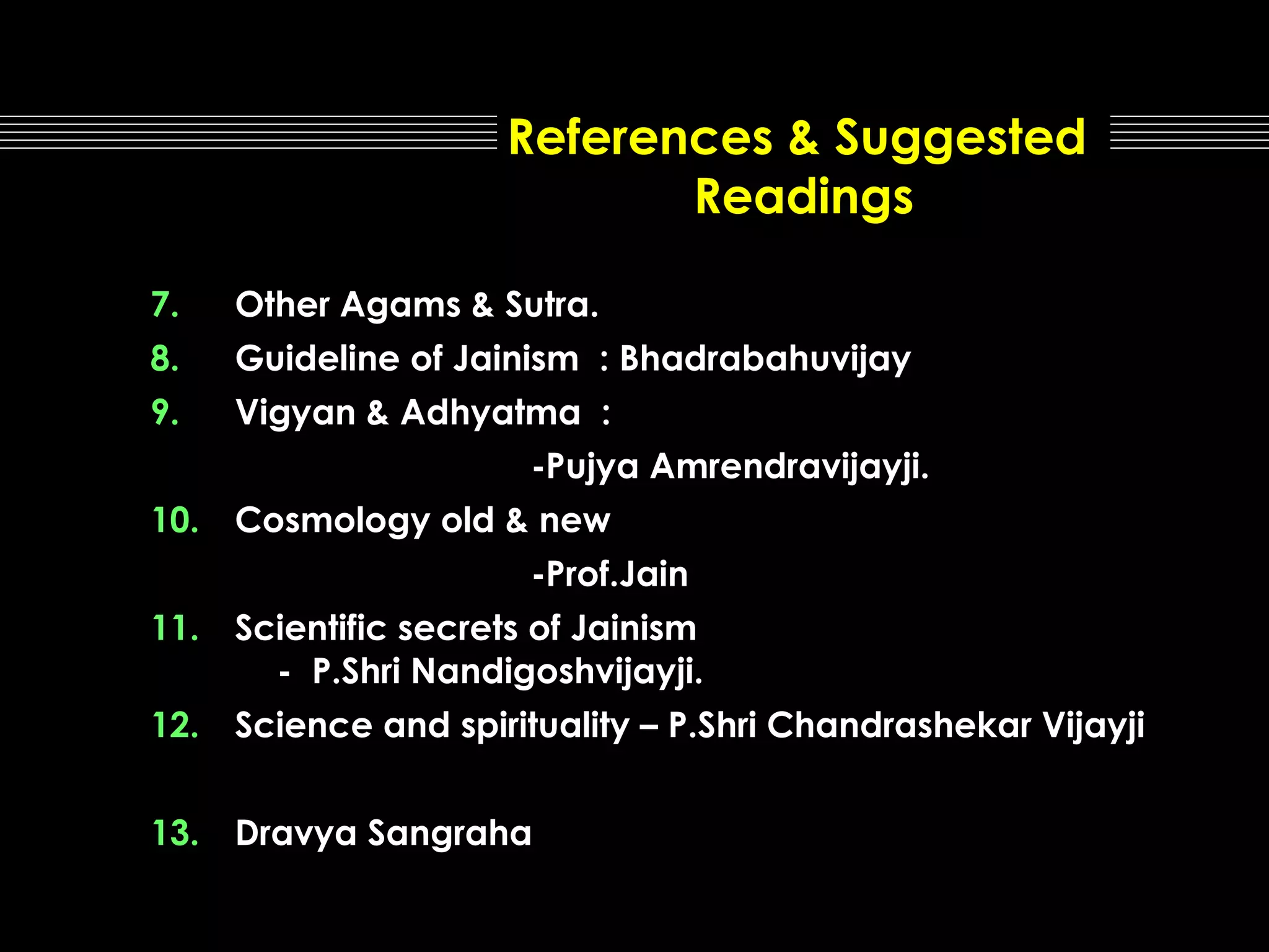 References & Suggested
Readings
7.

Other Agams & Sutra.

8.

Guideline of Jainism : Bhadrabahuvijay

9.

Vigyan & Adhyatma :
-Pujya Amrendravijayji.

10.

Cosmology old & new
-Prof.Jain

11.

Scientific secrets of Jainism
- P.Shri Nandigoshvijayji.

12.

Science and spirituality – P.Shri Chandrashekar Vijayji

13.

Dravya Sangraha

 