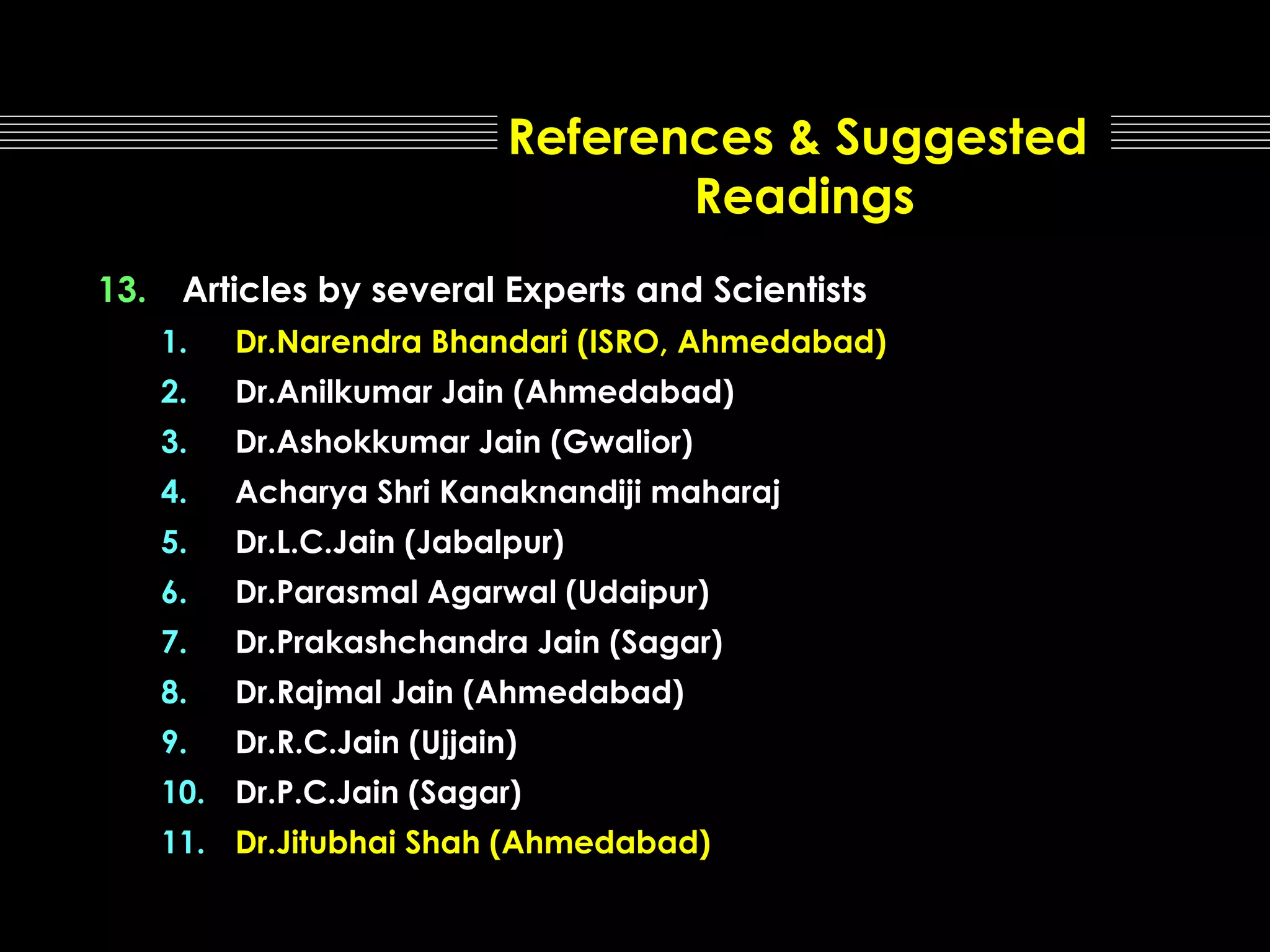 References & Suggested
Readings
13.

Articles by several Experts and Scientists
1.

Dr.Narendra Bhandari (ISRO, Ahmedabad)

2.

Dr.Anilkumar Jain (Ahmedabad)

3.

Dr.Ashokkumar Jain (Gwalior)

4.

Acharya Shri Kanaknandiji maharaj

5.

Dr.L.C.Jain (Jabalpur)

6.

Dr.Parasmal Agarwal (Udaipur)

7.

Dr.Prakashchandra Jain (Sagar)

8.

Dr.Rajmal Jain (Ahmedabad)

9.

Dr.R.C.Jain (Ujjain)

10. Dr.P.C.Jain (Sagar)
11. Dr.Jitubhai Shah (Ahmedabad)

 