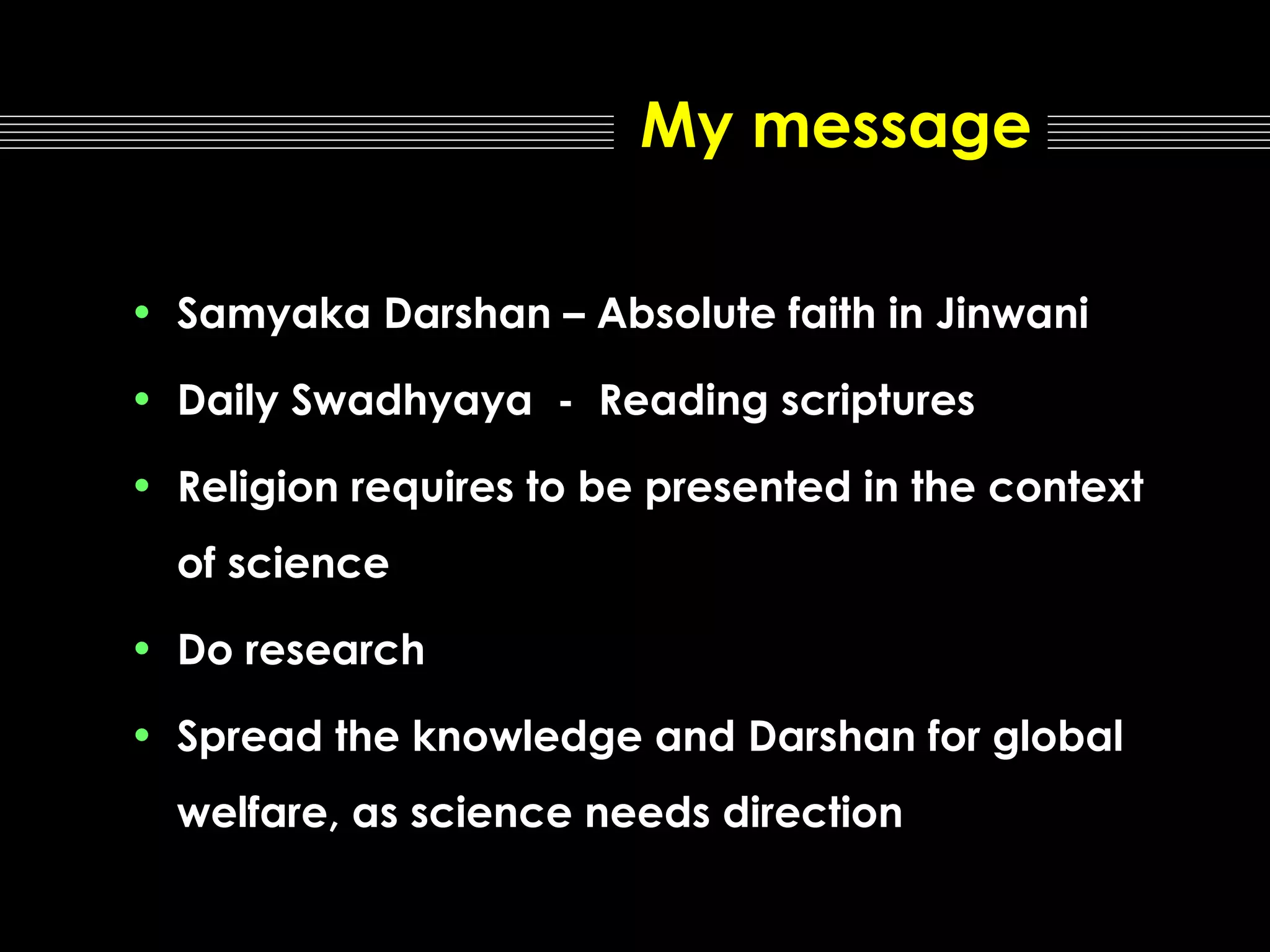 My message
• Samyaka Darshan – Absolute faith in Jinwani
• Daily Swadhyaya - Reading scriptures
• Religion requires to be presented in the context
of science
• Do research
• Spread the knowledge and Darshan for global
welfare, as science needs direction

 