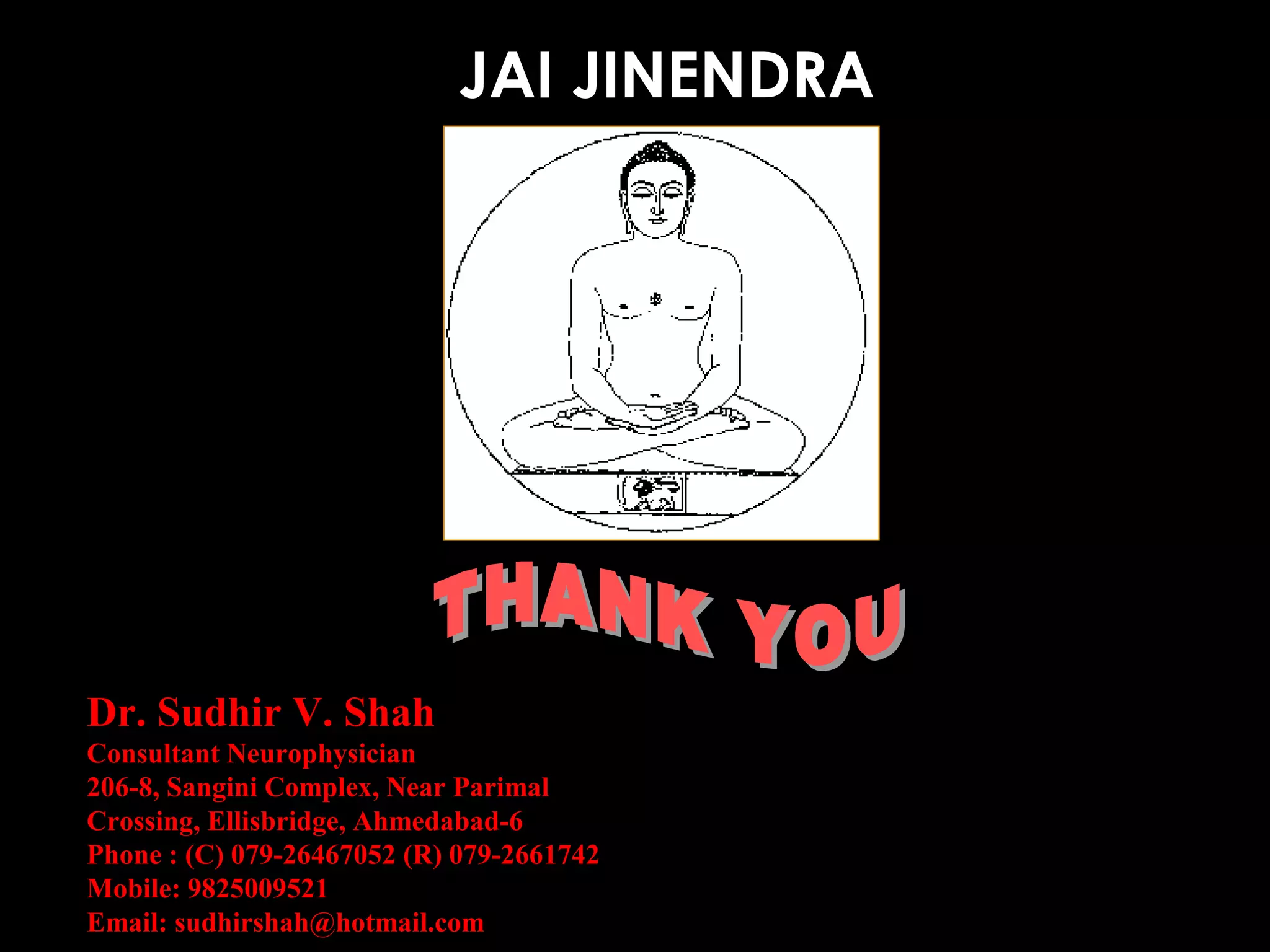 JAI JINENDRA

Dr. Sudhir V. Shah
Consultant Neurophysician
206-8, Sangini Complex, Near Parimal
Crossing, Ellisbridge, Ahmedabad-6
Phone : (C) 079-26467052 (R) 079-2661742
Mobile: 9825009521
Email: sudhirshah@hotmail.com

 