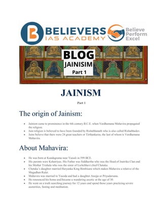 JAINISM
Part 1
The origin of Jainism:
 Jainism came to prominence in the 6th century B.C.E. when Vardhamana Mahavira propagated
the religion.
 Jain religion is believed to have been founded by Rishabhanath who is also called Rishabhadev.
 Jains believe that there were 24 great teachers or Tirthankaras, the last of whom is Vardhamana
Mahavira.
About Mahavira:
 He was born at Kundagrama near Vaisali in 599 BCE.
 His parents were Kshatriyas. His Father was Siddhartha who was the Head of Jnatrika Clan and
his Mother Trishala who was the sister of Lichchhavi chief Chetaka.
 Chetaka’s daughter married Haryanka King Bimbisara which makes Mahavira a relative of the
Magadhan Ruler.
 Mahavira was married to Yasoda and had a daughter Anojja or Priyadarsana.
 He renounced his home and became a wandering ascetic at the age of 30.
 He went on a truth searching journey for 12 years and spend those years practicing severe
austerities, fasting and meditation.
 