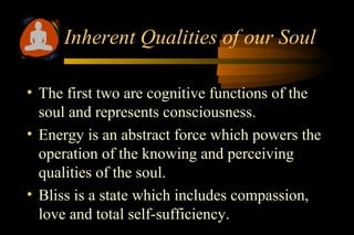 • The first two are cognitive functions of the
soul and represents consciousness.
• Energy is an abstract force which powers the
operation of the knowing and perceiving
qualities of the soul.
• Bliss is a state which includes compassion,
love and total self-sufficiency.
Inherent Qualities of our Soul
 