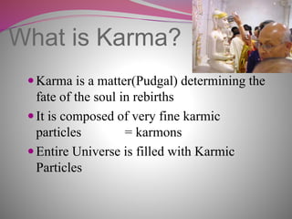What is Karma?
Karma is a matter(Pudgal) determining the
fate of the soul in rebirths
It is composed of very fine karmic
particles = karmons
Entire Universe is filled with Karmic
Particles
 