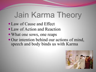 Jain Karma Theory
Law of Cause and Effect
Law of Action and Reaction
What one sows, one reaps
Our intention behind our actions of mind,
speech and body binds us with Karma
 