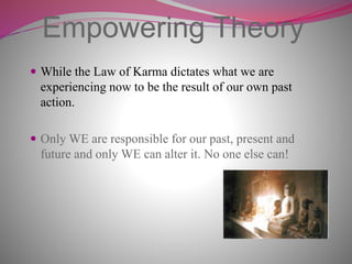 Empowering Theory
 While the Law of Karma dictates what we are
experiencing now to be the result of our own past
action.
 Only WE are responsible for our past, present and
future and only WE can alter it. No one else can!
 