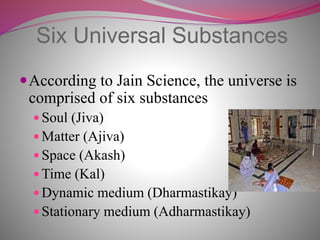 Six Universal Substances
According to Jain Science, the universe is
comprised of six substances
 Soul (Jiva)
 Matter (Ajiva)
 Space (Akash)
 Time (Kal)
 Dynamic medium (Dharmastikay)
 Stationary medium (Adharmastikay)
 