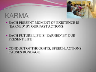 KARMA
 EACH PRESENT MOMENT OF EXISTENCE IS
‘EARNED’ BY OUR PAST ACTIONS
 EACH FUTURE LIFE IS ‘EARNED’ BY OUR
PRESENT LIFE
 CONDUCT OF THOUGHTS, SPEECH, ACTIONS
CAUSES BONDAGE
18
 