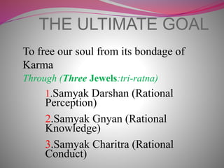 THE ULTIMATE GOAL
To free our soul from its bondage of
Karma
Through (Three Jewels:tri-ratna)
1.Samyak Darshan (Rational
Perception)
2.Samyak Gnyan (Rational
Knowledge)
3.Samyak Charitra (Rational
Conduct)
 