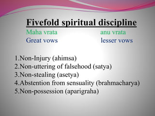 Fivefold spiritual discipline
Maha vrata anu vrata
Great vows lesser vows
1.Non-Injury (ahimsa)
2.Non-uttering of falsehood (satya)
3.Non-stealing (asetya)
4.Abstention from sensuality (brahmacharya)
5.Non-possession (aparigraha)
 