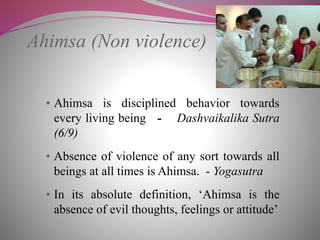 Ahimsa (Non violence)
• Ahimsa is disciplined behavior towards
every living being - Dashvaikalika Sutra
(6/9)
• Absence of violence of any sort towards all
beings at all times is Ahimsa. - Yogasutra
• In its absolute definition, ‘Ahimsa is the
absence of evil thoughts, feelings or attitude’
 