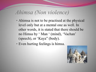 Ahimsa (Non violence)
• Ahimsa is not to be practised at the physical
level only but at a mental one as well. In
other words, it is stated that there should be
no Himsa by ‘ Man ‘ (mind), ‘Vachan’
(speech), or ‘Kaya” (body).
• Even hurting feelings is himsa.
 