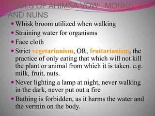 23
TOOLS OF AHIMSA VOW: MONKS
AND NUNS
 Whisk broom utilized when walking
 Straining water for organisms
 Face cloth
 Strict vegetarianism, OR, fruitarianism, the
practice of only eating that which will not kill
the plant or animal from which it is taken. e.g.
milk, fruit, nuts.
 Never lighting a lamp at night, never walking
in the dark, never put out a fire
 Bathing is forbidden, as it harms the water and
the vermin on the body.
 