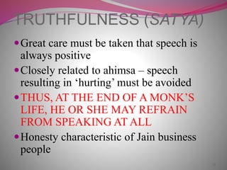 24
TRUTHFULNESS (SATYA)
Great care must be taken that speech is
always positive
Closely related to ahimsa – speech
resulting in ‘hurting’ must be avoided
THUS, AT THE END OF A MONK’S
LIFE, HE OR SHE MAY REFRAIN
FROM SPEAKING AT ALL
Honesty characteristic of Jain business
people
 
