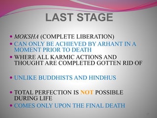 27
LAST STAGE
 MOKSHA (COMPLETE LIBERATION)
 CAN ONLY BE ACHIEVED BY ARHANT IN A
MOMENT PRIOR TO DEATH
 WHERE ALL KARMIC ACTIONS AND
THOUGHT ARE COMPLETED GOTTEN RID OF
 UNLIKE BUDDHISTS AND HINDHUS
 TOTAL PERFECTION IS NOT POSSIBLE
DURING LIFE
 COMES ONLY UPON THE FINAL DEATH
 