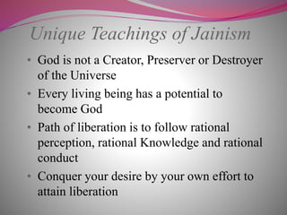 Unique Teachings of Jainism
• God is not a Creator, Preserver or Destroyer
of the Universe
• Every living being has a potential to
become God
• Path of liberation is to follow rational
perception, rational Knowledge and rational
conduct
• Conquer your desire by your own effort to
attain liberation
 