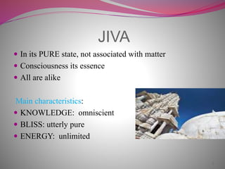 JIVA
 In its PURE state, not associated with matter
 Consciousness its essence
 All are alike
Main characteristics:
 KNOWLEDGE: omniscient
 BLISS: utterly pure
 ENERGY: unlimited
3
 
