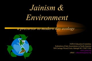 Jainism &
     Environment
a precursor to modern day ecology


                                          JAINA Education Committee
                      Federation of Jain Associations in North America
                    509 Carriage Wood Circle, Raleigh NC 27607 USA
                                                         www.jaina.org
                                          eMail – education@jaina.org
 