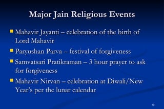 Major Jain Religious Events
 Mahavir Jayanti – celebration of the birth of
  Lord Mahavir
 Paryushan Parva – festival of forgiveness

 Samvatsari Pratikraman – 3 hour prayer to ask
  for forgiveness
 Mahavir Nirvan – celebration at Diwali/New
  Year’s per the lunar calendar
                                                  10
 