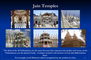 Jain Temples




The idols of the 24 Tirthankaras are the same because they represent the quality and virtues of the
 Tirthankaras, not the physical body. A unique symbol at the bottom of each idol differentiates
                                             them.
              For example, Lord Mahavir's idol is recognized by the symbol of a lion.          11
 