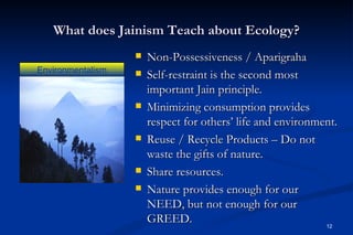 What does Jainism Teach about Ecology?
                      Non-Possessiveness / Aparigraha
Environmentalism      Self-restraint is the second most
                       important Jain principle.
                      Minimizing consumption provides
                       respect for others’ life and environment.
                      Reuse / Recycle Products – Do not
                       waste the gifts of nature.
                      Share resources.
                      Nature provides enough for our
                       NEED, but not enough for our
                       GREED.                                12
 