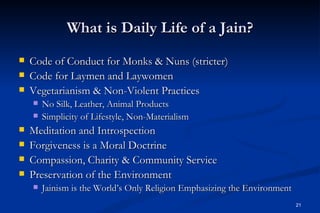 What is Daily Life of a Jain?
   Code of Conduct for Monks & Nuns (stricter)
   Code for Laymen and Laywomen
   Vegetarianism & Non-Violent Practices
       No Silk, Leather, Animal Products
       Simplicity of Lifestyle, Non-Materialism
   Meditation and Introspection
   Forgiveness is a Moral Doctrine
   Compassion, Charity & Community Service
   Preservation of the Environment
       Jainism is the World’s Only Religion Emphasizing the Environment
                                                                           21
 